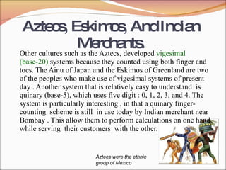 Aztecs,Eskimos,AndIndian
Merchants.
Other cultures such as the Aztecs, developed vigesimal
(base-20) systems because they counted using both finger and
toes. The Ainu of Japan and the Eskimos of Greenland are two
of the peoples who make use of vigesimal systems of present
day . Another system that is relatively easy to understand is
quinary (base-5), which uses five digit : 0, 1, 2, 3, and 4. The
system is particularly interesting , in that a quinary finger-
counting scheme is still in use today by Indian merchant near
Bombay . This allow them to perform calculations on one hand
while serving their customers with the other.
Aztecs were the ethnic
group of Mexico
 