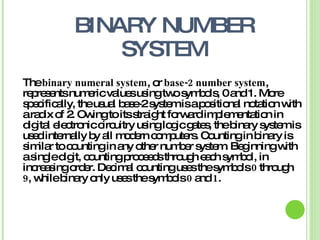 BINARY NUMBER
SYSTEM
Thebinary numeral system,or -2base number system,
representsnumericvaluesusingtwosymbols,0and1.More
specifically,theusual base-2systemisapositional notationwith
aradixof 2. Owingtoitsstraightforwardimplementationin
digital electroniccircuitryusinglogicgates,thebinarysystemis
usedinternallybyall moderncomputers.Countinginbinaryis
similartocountinginanyothernumbersystem.Beginningwith
asingledigit,countingproceedsthrougheachsymbol,in
increasingorder.Decimal countingusesthesymbols0 through
9,whilebinaryonlyusesthesymbols0 and1.
 