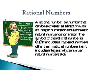 A rational numberisanumberthat
canbeexpressedasafractionwith
anintegernumeratorandanon-zero
natural numberdenominator.The
symbol of therational numberis
‘Q’.Itincludesall typesof numbers
otherthanirrational numbers,i.e.it
includesintegers,wholenumber,
natural numbersetc…
 