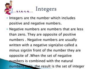  Integers are the number which includes
positive and negative numbers.
 Negative numbers are numbers that are less
than zero. They are opposite of positive
numbers . Negative numbers are usually
written with a negative sign(also called a
minus sign)in front of the number they are
opposite of .When the set of negative
numbers is combined with the natural
numbers zero, the result is the set of integer
 