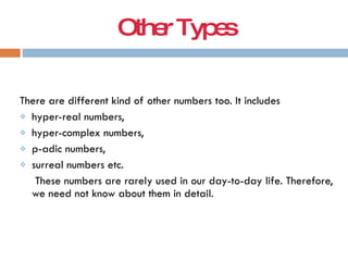 OtherTypes
There are different kind of other numbers too. It includes
 hyper-real numbers,
 hyper-complex numbers,
 p-adic numbers,
 surreal numbers etc.
These numbers are rarely used in our day-to-day life. Therefore,
we need not know about them in detail.
 