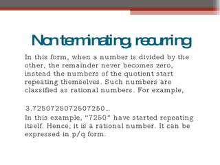 Nonterminating,recurring
In this form, when a number is divided by the
other, the remainder never becomes zero,
instead the numbers of the quotient start
repeating themselves. Such numbers are
classified as rational numbers. For example,
3.7250725072507250…
In this example, “ 7250” have started repeating
itself. Hence, it is a rational number. It can be
expressed in p/q form.
 