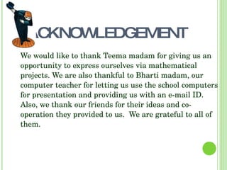 ACKNOWLEDGEMENT
We would like to thank Teema madam for giving us an 
opportunity to express ourselves via mathematical 
projects. We are also thankful to Bharti madam, our 
computer teacher for letting us use the school computers 
for presentation and providing us with an e­mail ID. 
Also, we thank our friends for their ideas and co­
operation they provided to us.  We are grateful to all of 
them.
 