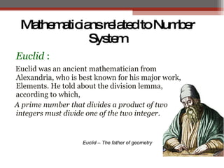 MathematiciansrelatedtoNumber
System
Euclid :
Euclid was an ancient mathematician from
Alexandria, who is best known for his major work,
Elements. He told about the division lemma,
according to which,
A prime number that divides a product of two
integers must divide one of the two integer.
Euclid – The father of geometry
 