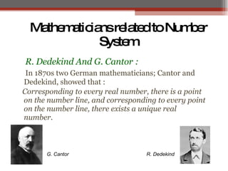 MathematiciansrelatedtoNumber
System
R. Dedekind And G. Cantor :
In 1870s two German mathematicians; Cantor and
Dedekind, showed that :
Corresponding to every real number, there is a point
on the number line, and corresponding to every point
on the number line, there exists a unique real
number.
R. DedekindG. Cantor
 