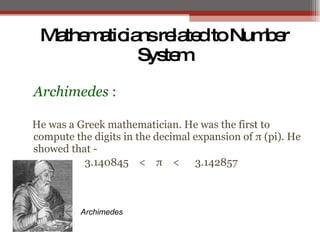 Archimedes :
He was a Greek mathematician. He was the first to
compute the digits in the decimal expansion of π (pi). He
showed that -
3.140845 < π < 3.142857
MathematiciansrelatedtoNumber
System
Archimedes
 