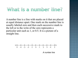 A number line is a line with marks on it that are placed
at equal distance apart. One mark on the number line is
usually labeled zero and then each successive mark to
the left or to the write of the zero represents a
particular unit such as 1, or 0.5. It is a picture of a
straight line.
A number line
 