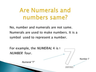 No, number and numerals are not same.
Numerals are used to make numbers. It is a
symbol used to represent a number.
For example, the NUMERAL 4 is the name of
NUMBER four.
Numeral “7”
Number 7
 