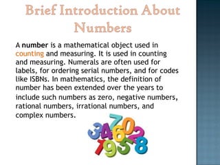 A number is a mathematical object used in
counting and measuring. It is used in counting
and measuring. Numerals are often used for
labels, for ordering serial numbers, and for codes
like ISBNs. In mathematics, the definition of
number has been extended over the years to
include such numbers as zero, negative numbers,
rational numbers, irrational numbers, and
complex numbers.
 