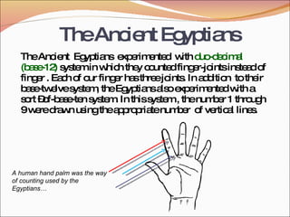 TheAncientEgyptians
TheAncient Egyptians experimented withduo-decimal
(base-12) systeminwhichtheycountedfinger-jointsinsteadof
finger.Eachof ourfingerhasthreejoints.Inaddition totheir
base-twelvesystem,theEgyptiansalsoexperimentedwitha
sort–of-base-tensystem.Inthissystem,thenumber1 through
9weredrawnusingtheappropriatenumber of vertical lines.
A human hand palm was the way
of counting used by the
Egyptians…
 