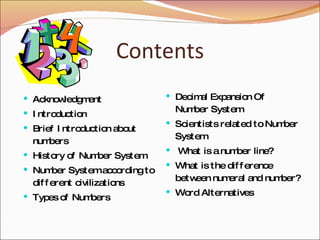 Contents Acknowledgment Introduction Brief Introduction about numbers History of Number System Number System according to different civilizations Types of Numbers Decimal Expansion Of Number System Scientists related to Number System What is a number line? What is the difference between numeral and number? Word Alternatives 