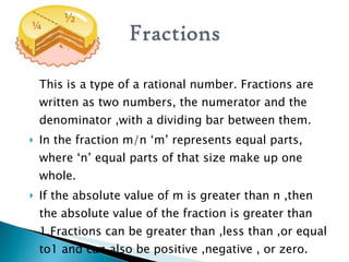 This is a type of a rational number. Fractions are written as two numbers, the numerator and the denominator ,with a dividing bar between them. In the fraction m/n ‘m’ represents equal parts, where ‘n’ equal parts of that size make up one whole. If the absolute value of m is greater than n ,then the absolute value of the fraction is greater than 1.Fractions can be greater than ,less than ,or equal to1 and can also be positive ,negative , or zero. 
