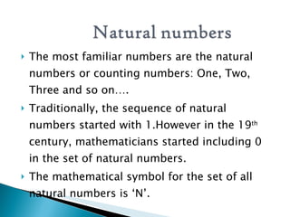 The most familiar numbers are the natural numbers or counting numbers: One, Two, Three and so on…. Traditionally, the sequence of natural numbers started with 1.However in the 19 th  century, mathematicians started including 0 in the set of natural numbers. The mathematical symbol for the set of all natural numbers is ‘N’.  