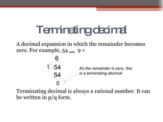 Terminating decimal A decimal expansion in which the remainder becomes zero. For example, 54   9 =  Terminating decimal is always a rational number. It can be written in p/q form. 54 9 6 54 0 As the remainder is zero, this is a terminating decimal  