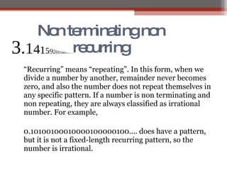 Non terminating non recurring “ Recurring” means “repeating”. In this form, when we divide a number by another, remainder never becomes zero, and also the number does not repeat themselves in any specific pattern. If a number is non terminating and non repeating, they are always classified as irrational number. For example, 0.10100100010000100000100.... does have a pattern, but it is not a fixed-length recurring pattern, so the number is irrational.  
