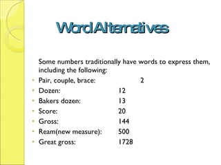 Word Alternatives Some numbers traditionally have words to express them, including the following: Pair, couple, brace:  2 Dozen: 12 Bakers dozen: 13 Score: 20  Gross: 144 Ream(new measure): 500 Great gross: 1728 