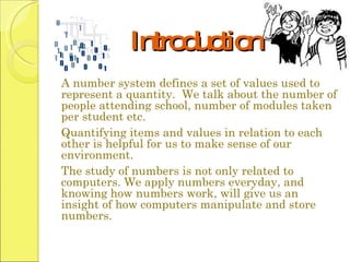 Introduction A number system defines a set of values used to represent a quantity.  We talk about the number of people attending school, number of modules taken per student etc.  Quantifying items and values in relation to each other is helpful for us to make sense of our environment.  The study of numbers is not only related to computers. We apply numbers everyday, and knowing how numbers work, will give us an insight of how computers manipulate and store numbers.  