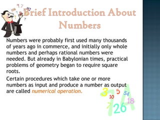 Numbers were probably first used many thousands of years ago in commerce, and initially only whole numbers and perhaps rational numbers were needed. But already in Babylonian times, practical problems of geometry began to require square roots.  Certain procedures which take one or more numbers as input and produce a number as output are called  numerical operation. 