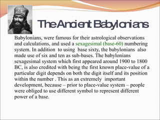 The Ancient Babylonians Babylonians, were famous for their astrological observations and calculations, and used a  sexagesimal (base-60)  numbering system. In addition  to using  base sixty, the babylonians  also made use of six and ten as sub-bases. The babylonians  sexagesimal system which first appeared around 1900 to 1800 BC, is also credited with being the first known place-value of a particular digit depends on both the digit itself and its position within the number . This as an extremely  important development, because – prior to place-value system – people were obliged to use different symbol to represent different  power of a base. 