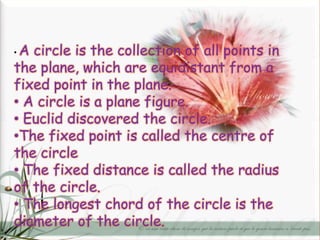 •A circle is the collection of all points in
the plane, which are equidistant from a
fixed point in the plane.
• A circle is a plane figure.
• Euclid discovered the circle.
•The fixed point is called the centre of
the circle
• The fixed distance is called the radius
of the circle.
• The longest chord of the circle is the
diameter of the circle.
 