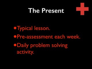 The Present 
•Typical lesson. 
•Pre-assessment each week. 
•Daily problem solving 
activity. 
 