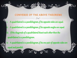 CONVERSE OF THE ABOVE THEOREMS
i. A quadrilateral is a parallelogram, if its opposite sides are equal.
ii. A quadrilateral is a parallelogram, if its opposite angles are equal.
iii. If the diagonals of a quadrilateral bisecteach other thenthe
quadrilateral is a parallelogram.
iv. A quadrilateral is a parallelogram, if its one pair of opposite sides are
equal andparallel.
 