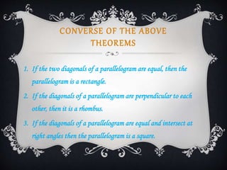 CONVERSE OF THE ABOVE
THEOREMS
1. If the two diagonals of a parallelogram are equal, then the
parallelogram is a rectangle.
2. If the diagonals of a parallelogram are perpendicular to each
other, then it is a rhombus.
3. If the diagonals of a parallelogram are equal and intersect at
right angles then the parallelogram is a square.
 