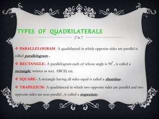 TYPES OF QUADRILATERALS
 PARALLELOGRAM- A quadrilateral in which opposite sides are parallel is
called parallelogram .
 RECTANGLE- A parallelogram each of whose angle is 90 , is called a
rectangle, written as rect. ABCD, etc.
 SQUARE- A rectangle having all sides equal is called a rhombus .
 TRAPEZIUM- A quadrilateral in which two opposite sides are parallel and two
opposite sides are non-parallel , is called a trapezium .
 