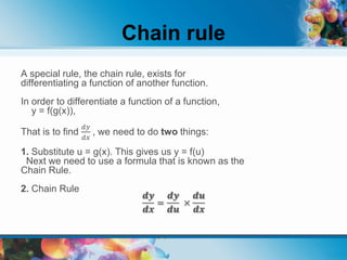 Chain rule
A special rule, the chain rule, exists for
differentiating a function of another function.
In order to differentiate a function of a function,
y = f(g(x)),
That is to find
𝑑𝑦
𝑑𝑥
, we need to do two things:
1. Substitute u = g(x). This gives us y = f(u)
Next we need to use a formula that is known as the
Chain Rule.
2. Chain Rule
𝒅𝒚
𝒅𝒙
=
𝒅𝒚
𝒅𝒖
×
𝒅𝒖
𝒅𝒙
 