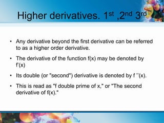 Higher derivatives. 1st ,2nd 3rd
• Any derivative beyond the first derivative can be referred
to as a higher order derivative.
• The derivative of the function f(x) may be denoted by
f’(x)
• Its double (or "second") derivative is denoted by f ’’(x).
• This is read as "f double prime of x," or "The second
derivative of f(x)."
 