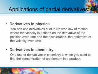 Applications of partial derivatives:
• Derivatives in physics.
You can use derivatives a lot in Newton law of motion
where the velocity is defined as the derivative of the
position over time and the acceleration, the derivative of
the velocity over time.
• Derivatives in chemistry.
One use of derivatives in chemistry is when you want to
find the concentration of an element in a product.
 