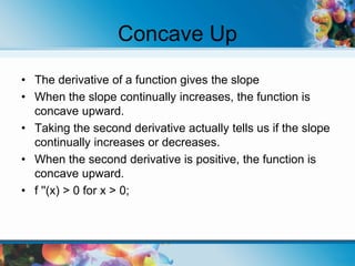 Concave Up
• The derivative of a function gives the slope
• When the slope continually increases, the function is
concave upward.
• Taking the second derivative actually tells us if the slope
continually increases or decreases.
• When the second derivative is positive, the function is
concave upward.
• f ''(x) > 0 for x > 0;
 