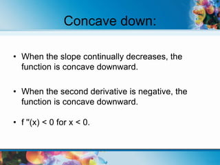 Concave down:
• When the slope continually decreases, the
function is concave downward.
• When the second derivative is negative, the
function is concave downward.
• f ''(x) < 0 for x < 0.
 