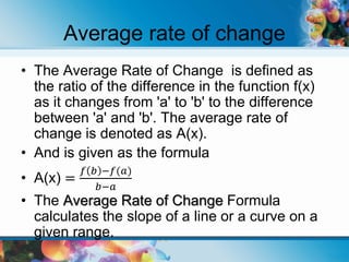 Average rate of change
• The Average Rate of Change is defined as
the ratio of the difference in the function f(x)
as it changes from 'a' to 'b' to the difference
between 'a' and 'b'. The average rate of
change is denoted as A(x).
• And is given as the formula
• A(x) =
𝑓 𝑏 −𝑓(𝑎)
𝑏−𝑎
• The Average Rate of Change Formula
calculates the slope of a line or a curve on a
given range.
 