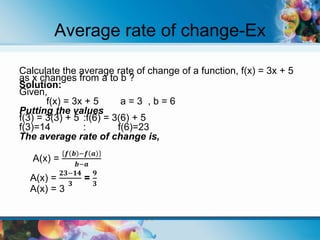 Average rate of change-Ex
Calculate the average rate of change of a function, f(x) = 3x + 5
as x changes from a to b ?
Solution:
Given,
f(x) = 3x + 5 a = 3 , b = 6
Putting the values
f(3) = 3(3) + 5 :f(6) = 3(6) + 5
f(3)=14 : f(6)=23
The average rate of change is,
A(x) =
𝒇 𝒃 −𝒇 𝒂
𝒃−𝒂
A(x) =
𝟐𝟑−𝟏𝟒
𝟑
=
𝟗
𝟑
A(x) = 3
 
