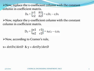 Now, replace the x-coefficient column with the constant
column in coefficient matrix.
Now, replace the y-coefficient column with the constant
column in coefficient matrix.
Now, according to Cramer’s rule,
x= 𝑑𝑒𝑡𝐷𝑥/𝑑𝑒𝑡𝐷 & y = 𝑑𝑒𝑡𝐷𝑦/𝑑𝑒𝑡𝐷
4/21/2017 3CHEMICAL ENGINEERING DEPARTMENT, DSCE
 