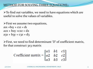 METHOD FOR SOLVING THREE EQUATIONS:-
To find out variables, we need to have equations which are
useful to solve the values of variables.
First we assume two equations,
a1x +b1y + c1z = d1
a2x + b2y +c2z = d2
a3x + b3y + c3z = d3
First, we need to find determinant ‘D’ of coefficient matrix,
for that construct 3x3 matrix
4/21/2017 4CHEMICAL ENGINEERING DEPARTMENT, DSCE
 