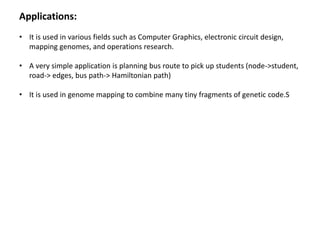 Applications:
• It is used in various fields such as Computer Graphics, electronic circuit design,
mapping genomes, and operations research.
• A very simple application is planning bus route to pick up students (node->student,
road-> edges, bus path-> Hamiltonian path)
• It is used in genome mapping to combine many tiny fragments of genetic code.S
 