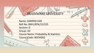 BRAINWARE UNIVERSITY
Name: SAMPAD KAR
Roll No: BWU/BTA/22/225
Section: D
Group: D2
Course Name: Probability & Statistics
Course Code: BSCM202
 