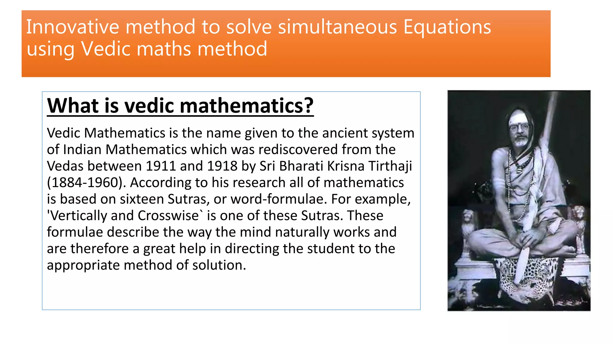 Innovative method to solve simultaneous Equations
using Vedic maths method
What is vedic mathematics?
Vedic Mathematics is the name given to the ancient system
of Indian Mathematics which was rediscovered from the
Vedas between 1911 and 1918 by Sri Bharati Krisna Tirthaji
(1884-1960). According to his research all of mathematics
is based on sixteen Sutras, or word-formulae. For example,
'Vertically and Crosswise` is one of these Sutras. These
formulae describe the way the mind naturally works and
are therefore a great help in directing the student to the
appropriate method of solution.
 