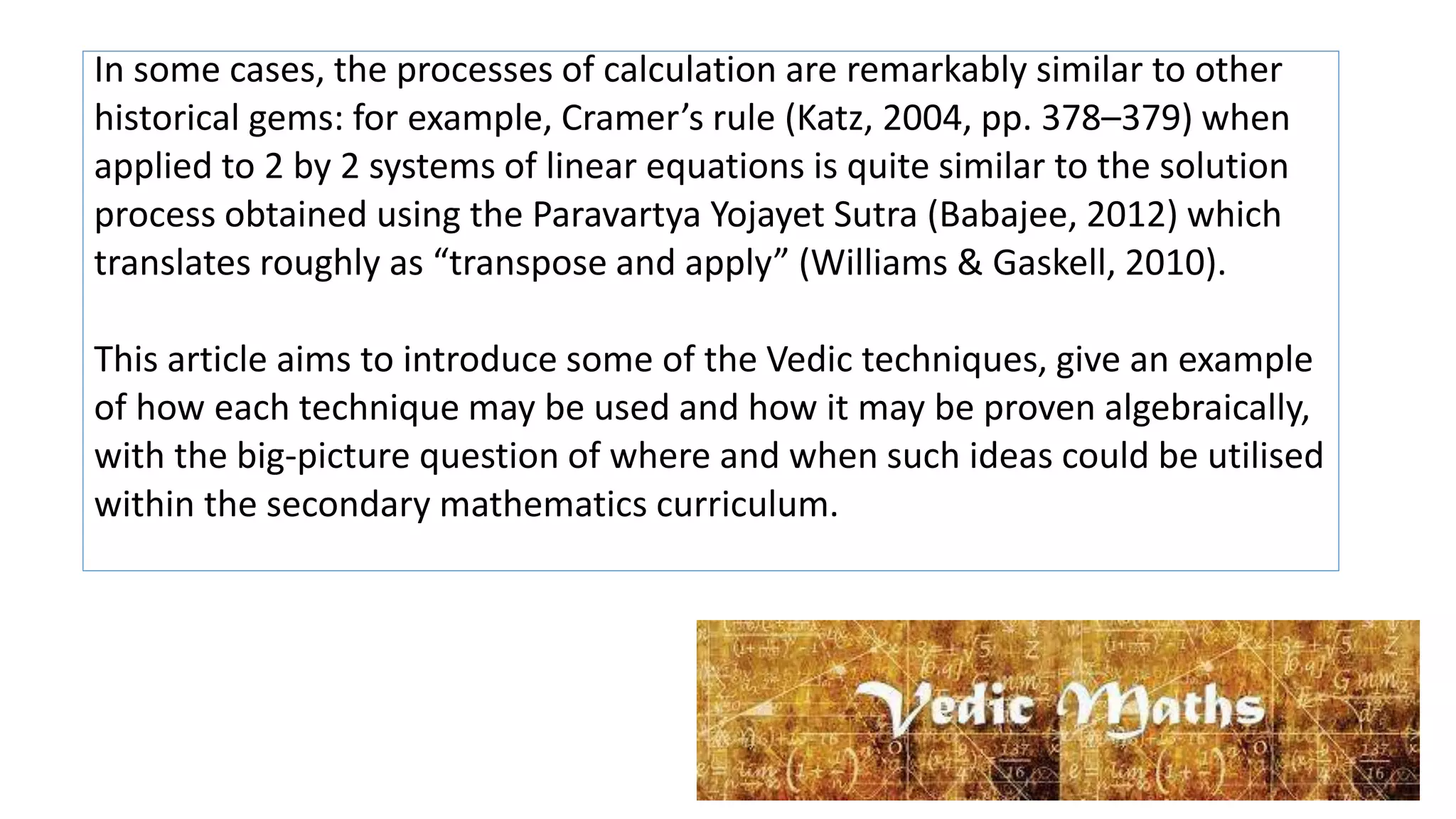 In some cases, the processes of calculation are remarkably similar to other
historical gems: for example, Cramer’s rule (Katz, 2004, pp. 378–379) when
applied to 2 by 2 systems of linear equations is quite similar to the solution
process obtained using the Paravartya Yojayet Sutra (Babajee, 2012) which
translates roughly as “transpose and apply” (Williams & Gaskell, 2010).
This article aims to introduce some of the Vedic techniques, give an example
of how each technique may be used and how it may be proven algebraically,
with the big-picture question of where and when such ideas could be utilised
within the secondary mathematics curriculum.
 