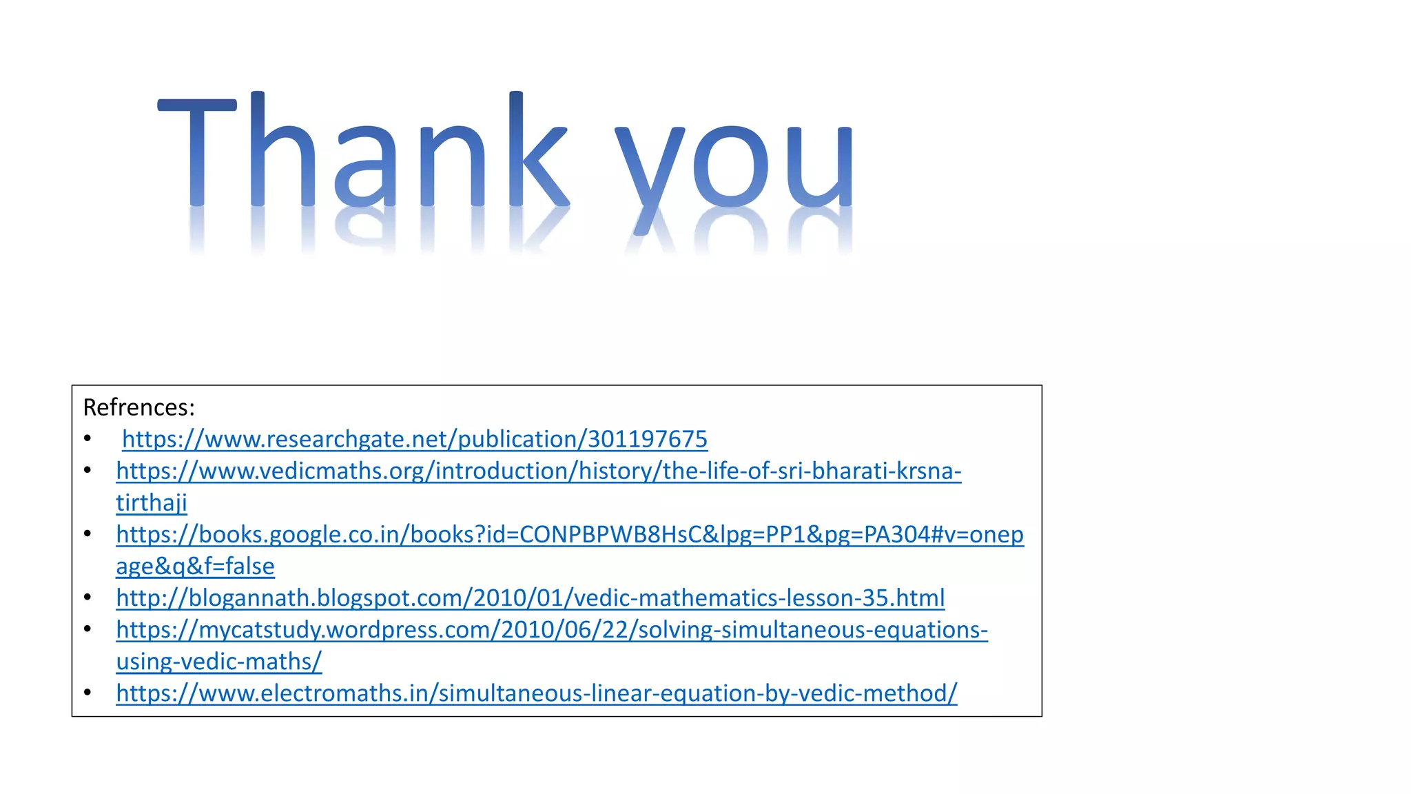 Refrences:
• https://www.researchgate.net/publication/301197675
• https://www.vedicmaths.org/introduction/history/the-life-of-sri-bharati-krsna-
tirthaji
• https://books.google.co.in/books?id=CONPBPWB8HsC&lpg=PP1&pg=PA304#v=onep
age&q&f=false
• http://blogannath.blogspot.com/2010/01/vedic-mathematics-lesson-35.html
• https://mycatstudy.wordpress.com/2010/06/22/solving-simultaneous-equations-
using-vedic-maths/
• https://www.electromaths.in/simultaneous-linear-equation-by-vedic-method/
 