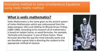 Innovative method to solve simultaneous Equations
using Vedic maths method
What is vedic mathematics?
Vedic Mathematics is the name given to the ancient system
of Indian Mathematics which was rediscovered from the
Vedas between 1911 and 1918 by Sri Bharati Krisna Tirthaji
(1884-1960). According to his research all of mathematics
is based on sixteen Sutras, or word-formulae. For example,
'Vertically and Crosswise` is one of these Sutras. These
formulae describe the way the mind naturally works and
are therefore a great help in directing the student to the
appropriate method of solution.
 