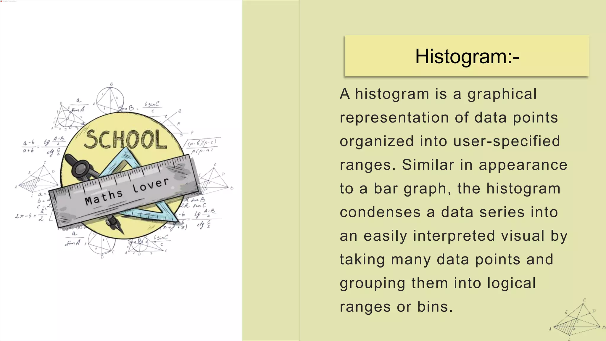 A histogram is a graphical
representation of data points
organized into user-specified
ranges. Similar in appearance
to a bar graph, the histogram
condenses a data series into
an easily interpreted visual by
taking many data points and
grouping them into logical
ranges or bins.
Histogram:-
 