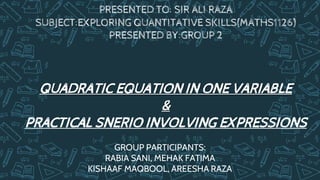 PRESENTED TO: SIR ALI RAZA
SUBJECT:EXPLORING QUANTITATIVE SKILLS(MATHS1126)
PRESENTED BY:GROUP 2
QUADRATIC EQUATION IN ONE VARIABLE
&
PRACTICAL SNERIO INVOLVING EXPRESSIONS
GROUP PARTICIPANTS:
RABIA SANI, MEHAK FATIMA
KISHAAF MAQBOOL, AREESHA RAZA
 