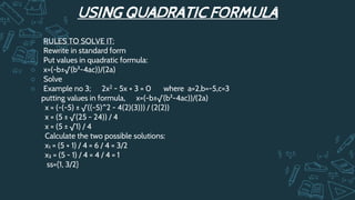 USING QUADRATIC FORMULA
○ RULES TO SOLVE IT:
○ Rewrite in standard form
○ Put values in quadratic formula:
○ x=(-b±√(b²-4ac))/(2a)
○ Solve
○ Example no 3; 2x2 - 5x + 3 = 0 where a=2,b=-5,c=3
putting values in formula, x=(-b±√(b²-4ac))/(2a)
x = (-(-5) ± √((-5)^2 - 4(2)(3))) / (2(2))
x = (5 ± √(25 - 24)) / 4
x = (5 ± √1) / 4
Calculate the two possible solutions:
x₁ = (5 + 1) / 4 = 6 / 4 = 3/2
x₂ = (5 - 1) / 4 = 4 / 4 = 1
ss={1, 3/2}
 