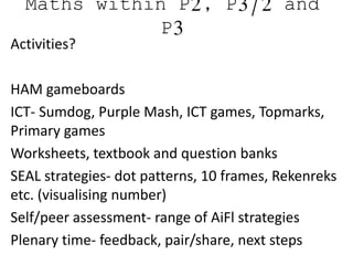 Maths within P2, P3/2 and
P3
Activities?
HAM gameboards
ICT- Sumdog, Purple Mash, ICT games, Topmarks,
Primary games
Worksheets, textbook and question banks
SEAL strategies- dot patterns, 10 frames, Rekenreks
etc. (visualising number)
Self/peer assessment- range of AiFl strategies
Plenary time- feedback, pair/share, next steps