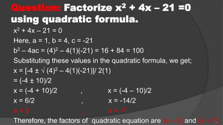 Question: Factorize x2 + 4x – 21 =0
using quadratic formula.
x2 + 4x – 21 = 0
Here, a = 1, b = 4, c = -21
b2 – 4ac = (4)2 – 4(1)(-21) = 16 + 84 = 100
Substituting these values in the quadratic formula, we get;
x = [-4 ± √ (4)2 – 4(1)(-21)]/ 2(1)
= (-4 ± 10)/2
x = (-4 + 10)/2 , x = (-4 – 10)/2
x = 6/2 , x = -14/2
x = 3 , x = -7
Therefore, the factors of quadratic equation are (x – 3) and (x + 7).
14
 