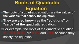  The roots of a quadratic equation are the values of
the variable that satisfy the equation.
They are also known as the "solutions" or
"zeros" of the quadratic equation.
For example, the roots of the quadratic equation
x2 - 7x + 10 = 0 are x = 2 and x = 5 because they
satisfy the equation.
5
 