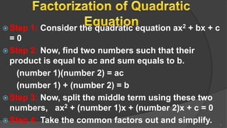  Step 1: Consider the quadratic equation ax2 + bx + c
= 0
 Step 2: Now, find two numbers such that their
product is equal to ac and sum equals to b.
(number 1)(number 2) = ac
(number 1) + (number 2) = b
 Step 3: Now, split the middle term using these two
numbers, ax2 + (number 1)x + (number 2)x + c = 0
 Step 4: Take the common factors out and simplify. 7
 